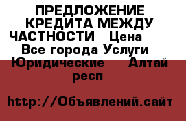 ПРЕДЛОЖЕНИЕ КРЕДИТА МЕЖДУ ЧАСТНОСТИ › Цена ­ 0 - Все города Услуги » Юридические   . Алтай респ.